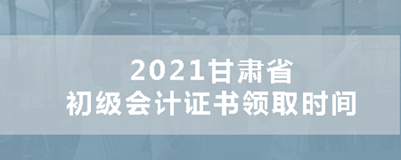 2021甘肃省初级会计证书领取时间