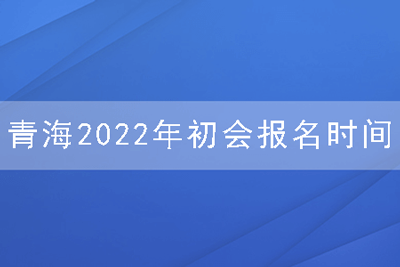 青海2022年初会报名时间