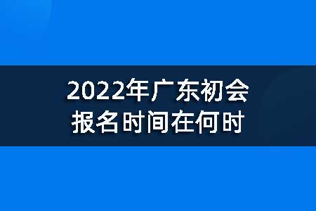 2022年广东初会报名时间在何时
