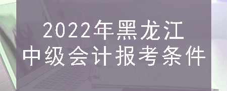 2022年黑龙江中级会计报考条件