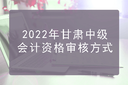 2022年甘肃中级会计资格审核方式
