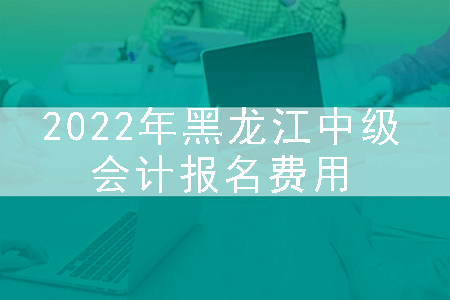 2022年黑龙江中级会计报名费用