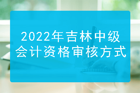 2022年吉林中级会计资格审核方式